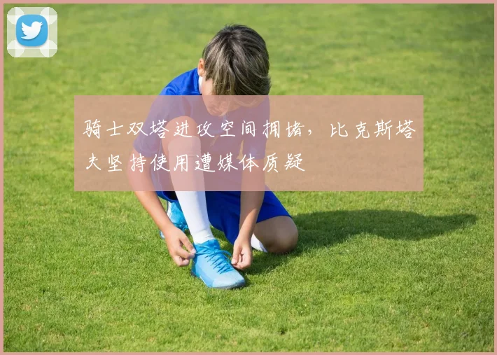 骑士双塔进攻空间拥堵,比克斯塔夫坚持使用遭媒体质疑