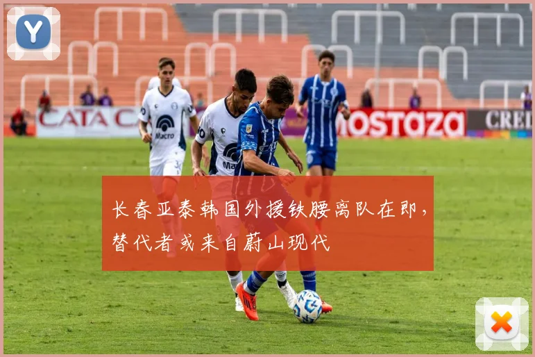 长春亚泰韩国外援铁腰离队在即,替代者或来自蔚山现代