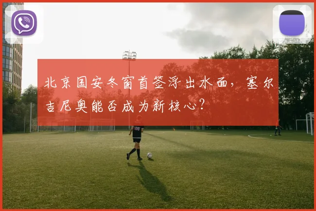 北京国安冬窗首签浮出水面，塞尔吉尼奥能否成为新核心？