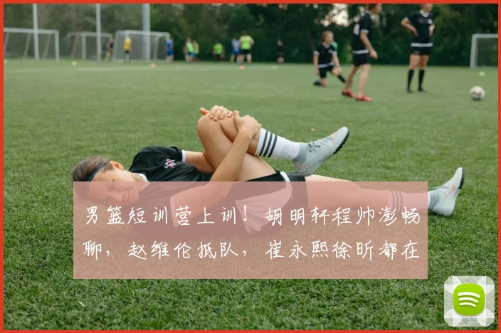 男篮短训营上训！胡明轩程帅澎畅聊，赵维伦抵队，崔永熙徐昕都在