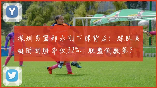深圳男篮郑永刚下课背后：球队关键时刻胜率仅32%，联盟倒数第5