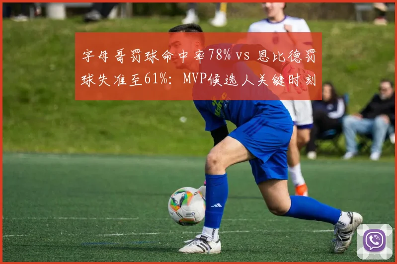 字母哥罚球命中率78% vs 恩比德罚球失准至61%：MVP候选人关键时刻短板